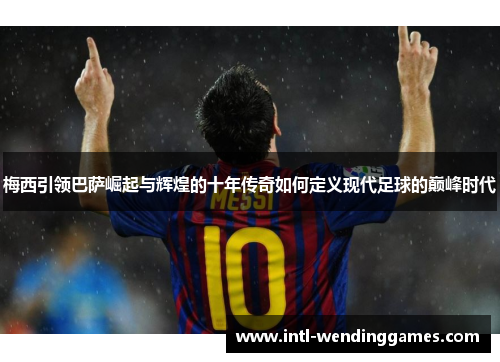 梅西引领巴萨崛起与辉煌的十年传奇如何定义现代足球的巅峰时代