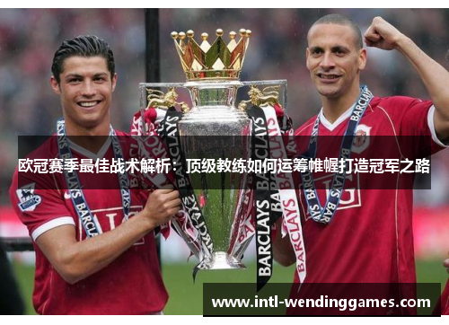 欧冠赛季最佳战术解析：顶级教练如何运筹帷幄打造冠军之路