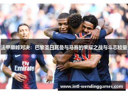 法甲巅峰对决：巴黎圣日耳曼与马赛的荣耀之战与斗志较量