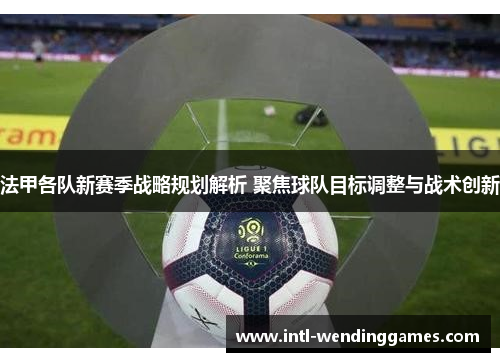 法甲各队新赛季战略规划解析 聚焦球队目标调整与战术创新