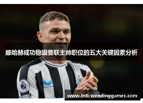 滕哈赫成功稳固曼联主帅职位的五大关键因素分析 滕哈赫成功稳固曼联主帅职位的五大关键因素分析