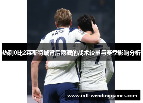 热刺0比2莱斯特城背后隐藏的战术较量与赛季影响分析