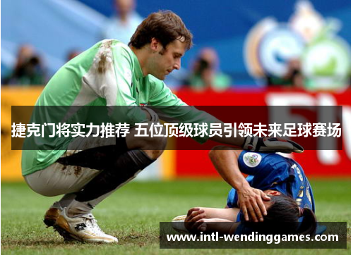 捷克门将实力推荐 五位顶级球员引领未来足球赛场 捷克门将实力推荐 五位顶级球员引领未来足球赛场